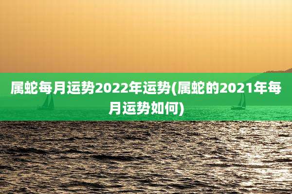 属蛇每月运势2022年运势(属蛇的2021年每月运势如何)