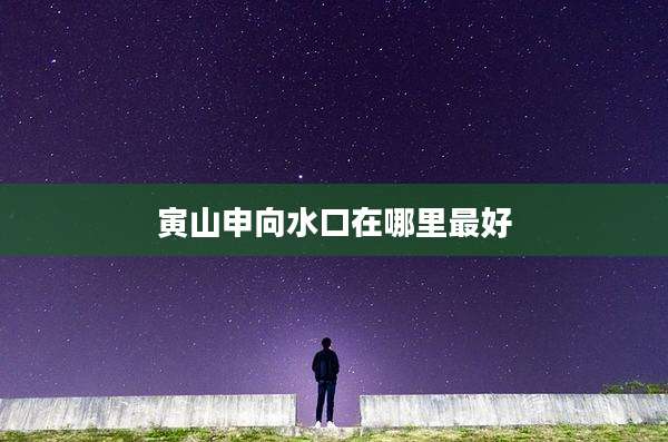寅山申向水口在哪里最好