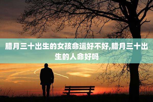 腊月三十出生的女孩命运好不好,腊月三十出生的人命好吗