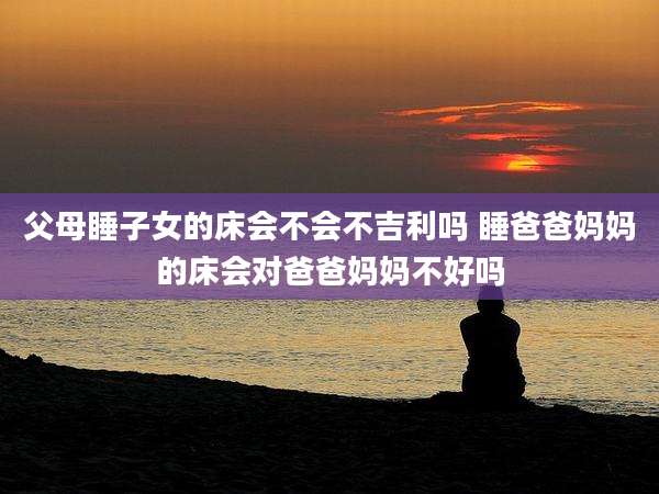 父母睡子女的床会不会不吉利吗 睡爸爸妈妈的床会对爸爸妈妈不好吗