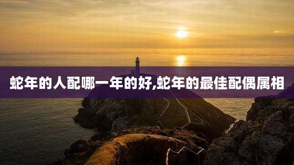蛇年的人配哪一年的好,蛇年的最佳配偶属相
