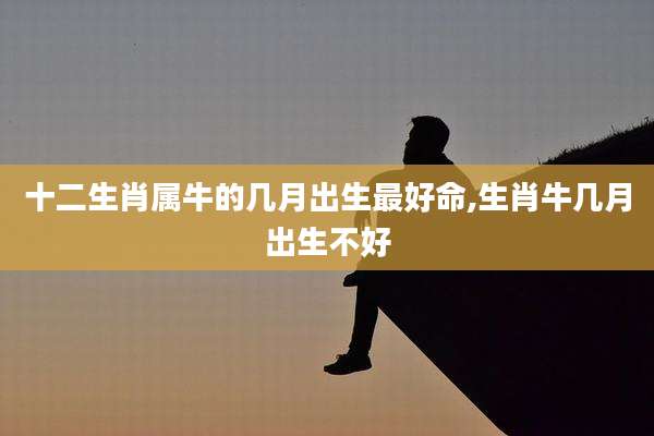 十二生肖属牛的几月出生最好命,生肖牛几月出生不好