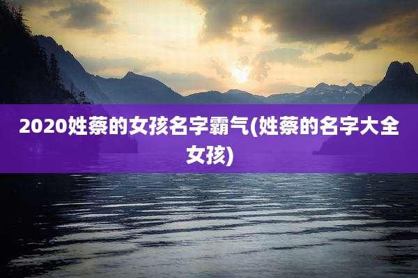 2020姓蔡的女孩名字霸气(姓蔡的名字大全女孩)