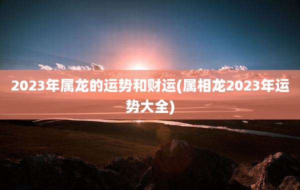 2023年属龙的运势和财运(属相龙2023年运势大全)