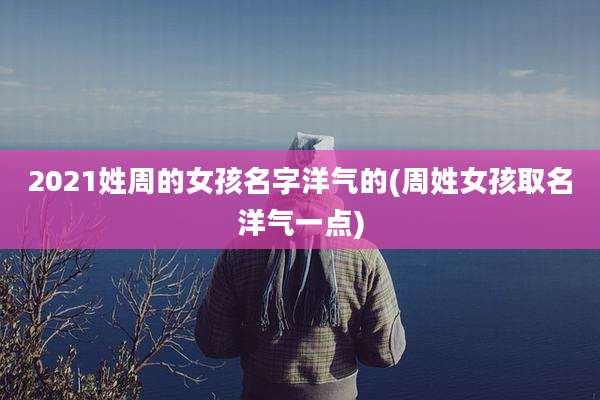 2021姓周的女孩名字洋气的(周姓女孩取名洋气一点)