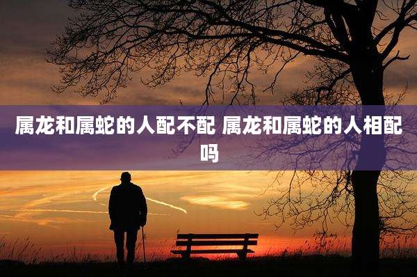 属龙和属蛇的人配不配 属龙和属蛇的人相配吗