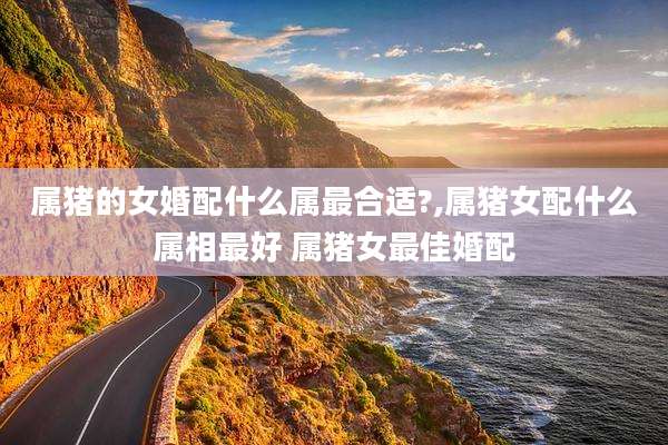 属猪的女婚配什么属最合适?,属猪女配什么属相最好 属猪女最佳婚配