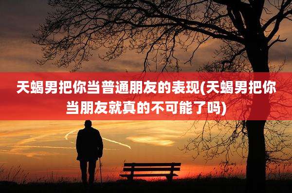 天蝎男把你当普通朋友的表现(天蝎男把你当朋友就真的不可能了吗)