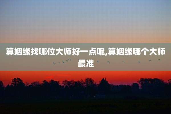 算姻缘找哪位大师好一点呢,算姻缘哪个大师最准