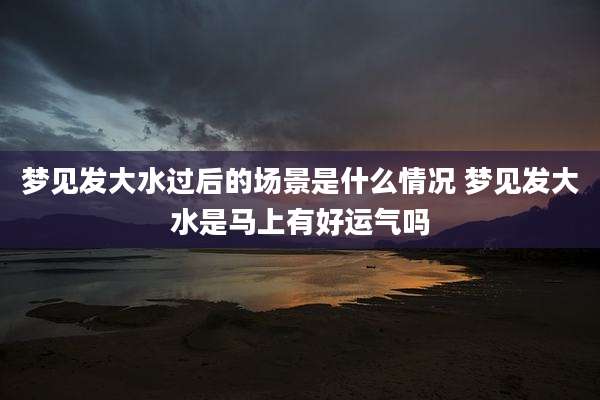 梦见发大水过后的场景是什么情况 梦见发大水是马上有好运气吗