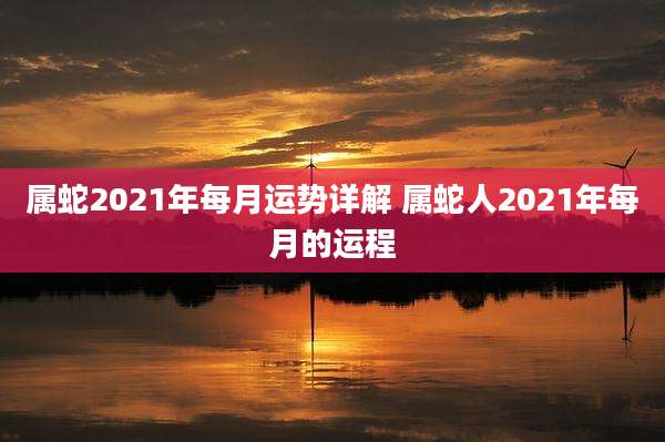 属蛇2021年每月运势详解 属蛇人2021年每月的运程