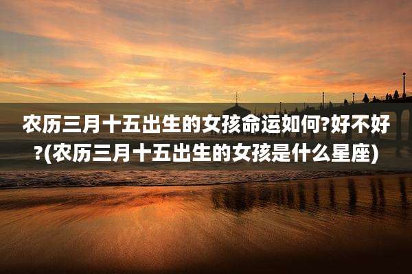 农历三月十五出生的女孩命运如何?好不好?(农历三月十五出生的女孩是什么星座)