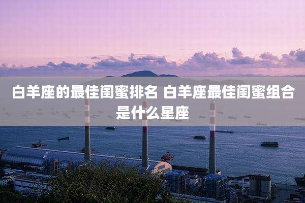 白羊座的最佳闺蜜排名 白羊座最佳闺蜜组合是什么星座
