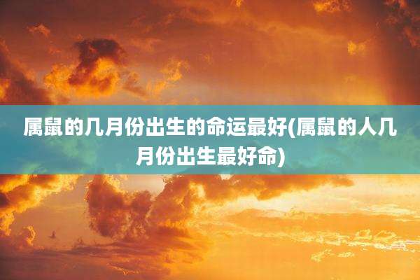 属鼠的几月份出生的命运最好(属鼠的人几月份出生最好命)