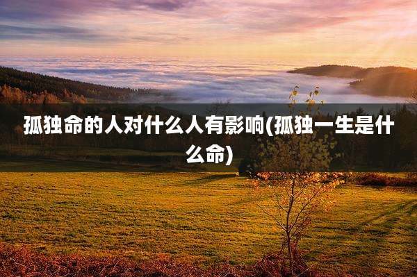 孤独命的人对什么人有影响(孤独一生是什么命)