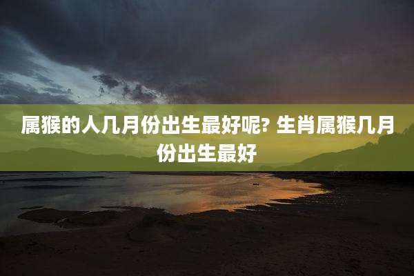 属猴的人几月份出生最好呢? 生肖属猴几月份出生最好