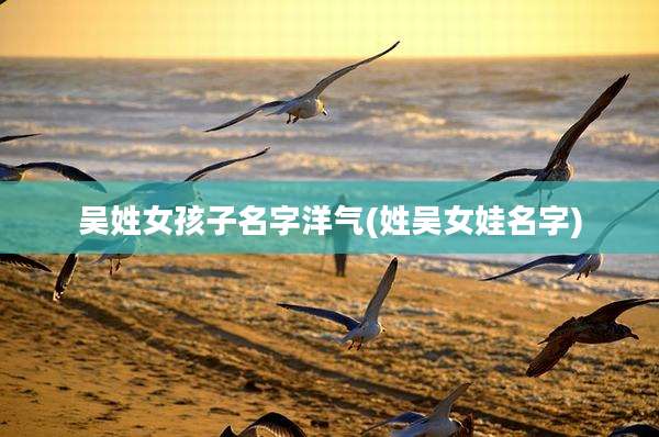 吴姓女孩子名字洋气(姓吴女娃名字)