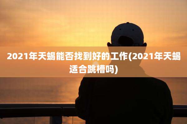 2021年天蝎能否找到好的工作(2021年天蝎适合跳槽吗)