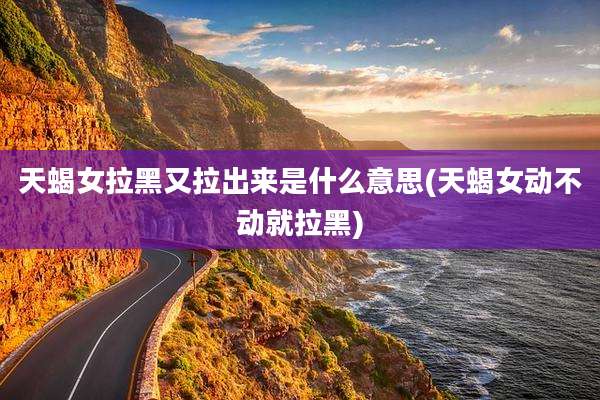 天蝎女拉黑又拉出来是什么意思(天蝎女动不动就拉黑)