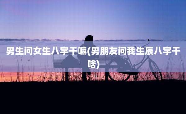 男生问女生八字干嘛(男朋友问我生辰八字干啥)