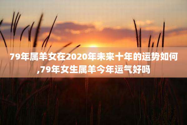 79年属羊女在2020年未来十年的运势如何,79年女生属羊今年运气好吗