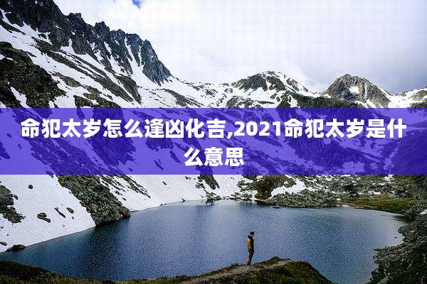 命犯太岁怎么逢凶化吉,2021命犯太岁是什么意思