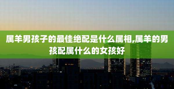 属羊男孩子的最佳绝配是什么属相,属羊的男孩配属什么的女孩好