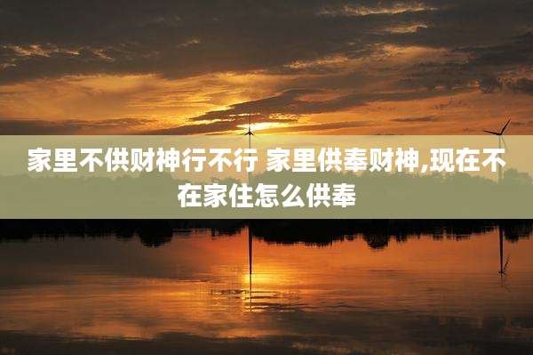 家里不供财神行不行 家里供奉财神,现在不在家住怎么供奉