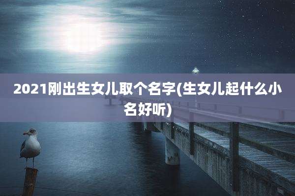 2021刚出生女儿取个名字(生女儿起什么小名好听)
