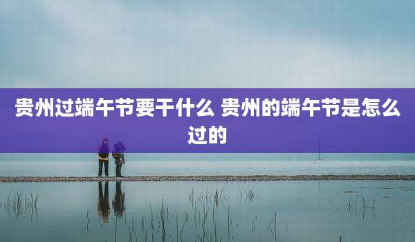 贵州过端午节要干什么 贵州的端午节是怎么过的