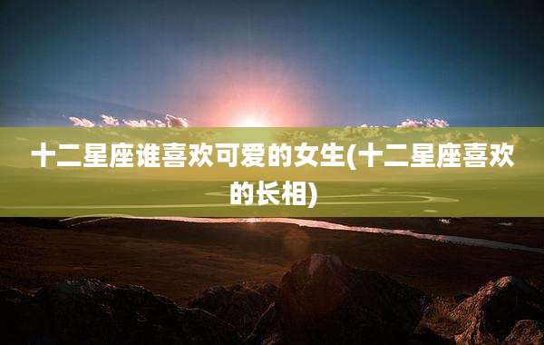 十二星座谁喜欢可爱的女生(十二星座喜欢的长相)