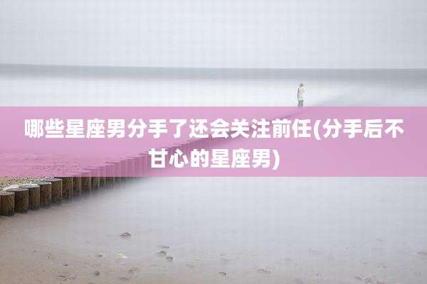 哪些星座男分手了还会关注前任(分手后不甘心的星座男)
