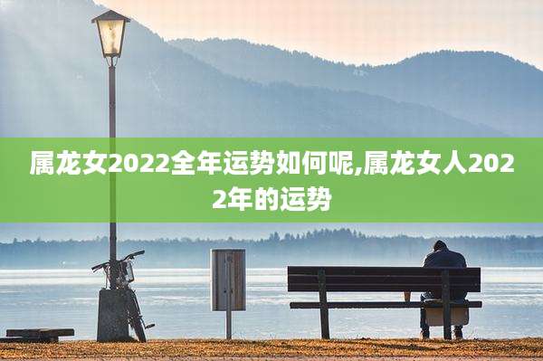属龙女2022全年运势如何呢,属龙女人2022年的运势