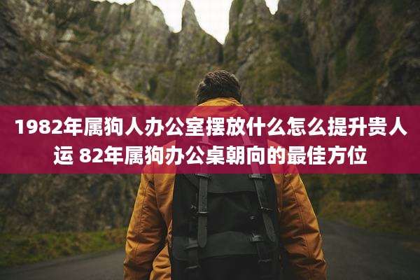 1982年属狗人办公室摆放什么怎么提升贵人运 82年属狗办公桌朝向的最佳方位