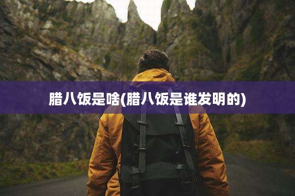 腊八饭是啥(腊八饭是谁发明的)