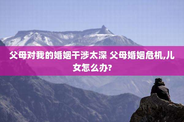 父母对我的婚姻干涉太深 父母婚姻危机,儿女怎么办?