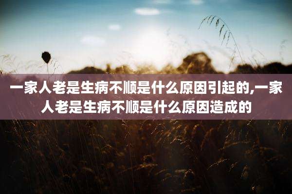 一家人老是生病不顺是什么原因引起的,一家人老是生病不顺是什么原因造成的