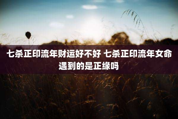 七杀正印流年财运好不好 七杀正印流年女命遇到的是正缘吗