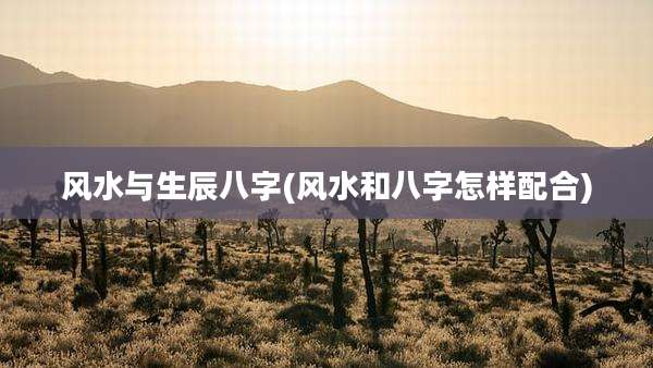 风水与生辰八字(风水和八字怎样配合)