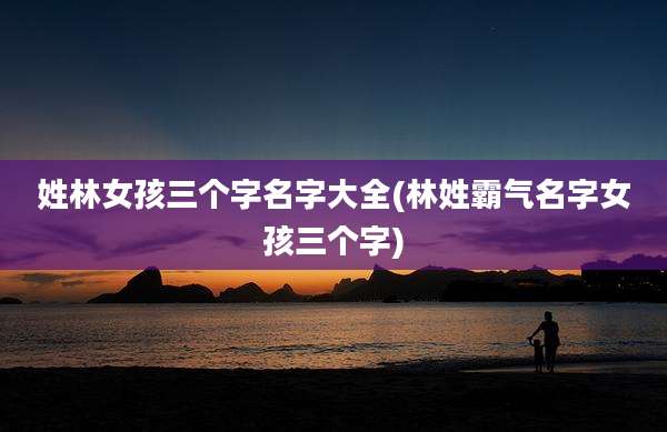 姓林女孩三个字名字大全(林姓霸气名字女孩三个字)