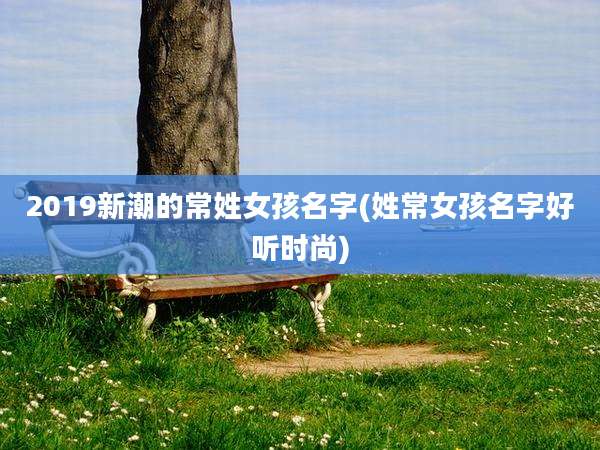 2019新潮的常姓女孩名字(姓常女孩名字好听时尚)