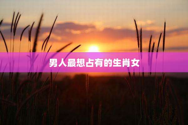 男人最想占有的生肖女