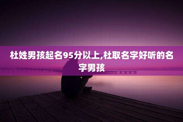 杜姓男孩起名95分以上,杜取名字好听的名字男孩