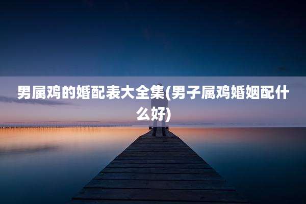 男属鸡的婚配表大全集(男子属鸡婚姻配什么好)