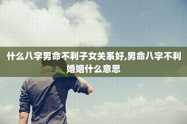 什么八字男命不利子女关系好,男命八字不利婚姻什么意思