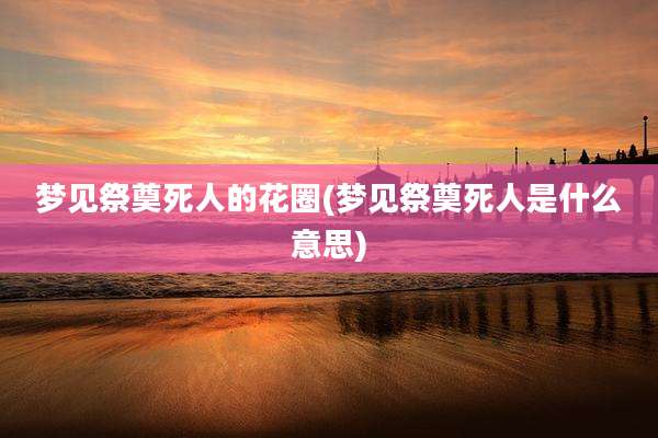 梦见祭奠死人的花圈(梦见祭奠死人是什么意思)