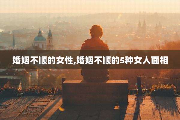 婚姻不顺的女性,婚姻不顺的5种女人面相