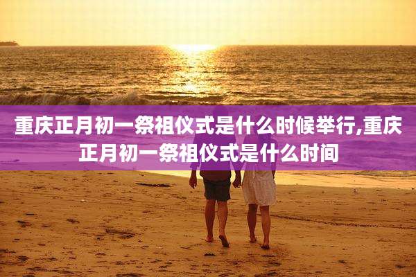 重庆正月初一祭祖仪式是什么时候举行,重庆正月初一祭祖仪式是什么时间