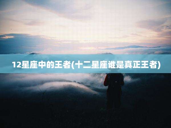12星座中的王者(十二星座谁是真正王者)