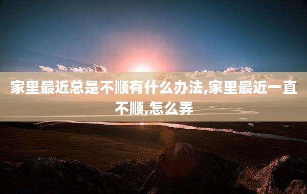 家里最近总是不顺有什么办法,家里最近一直不顺,怎么弄